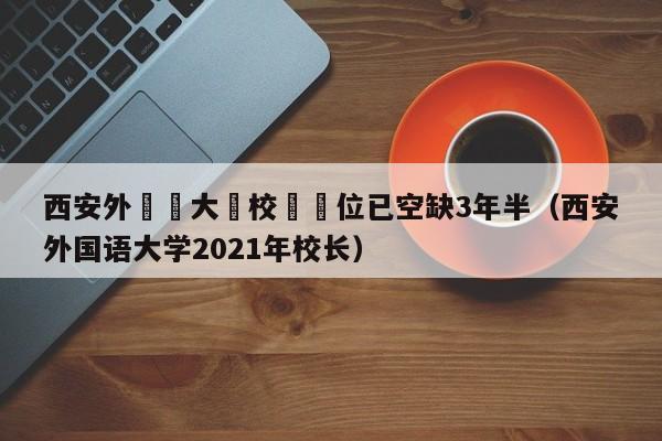 西安外國語大學校長職位已空缺3年半（西安外國語大學2021年校長）