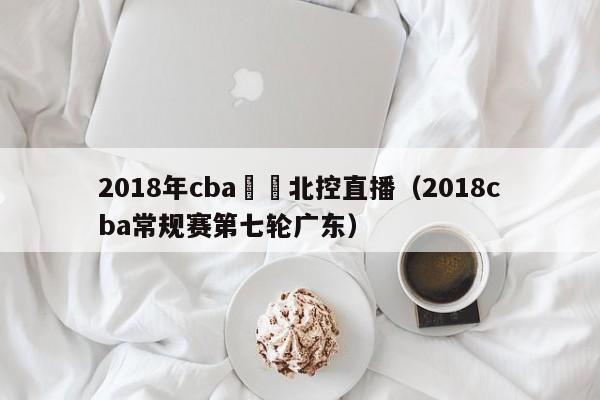 2018年cba廣東北控直播（2018cba常規賽第七輪廣東）