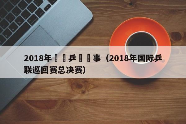 2018年國際乒聯賽事（2018年國際乒聯巡回賽總決賽）