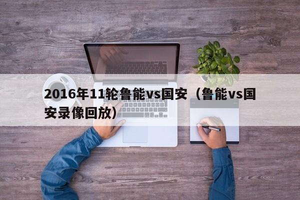 2016年11輪魯能vs國安（魯能vs國安錄像回放）