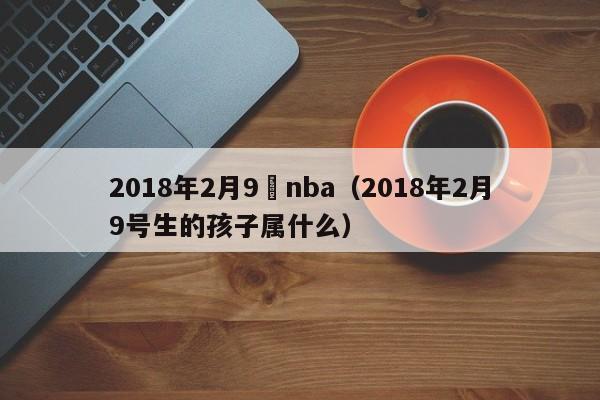 2018年2月9號nba（2018年2月9號生的孩子屬什麼）