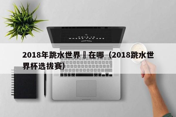 2018年跳水世界盃在哪（2018跳水世界杯選拔賽）