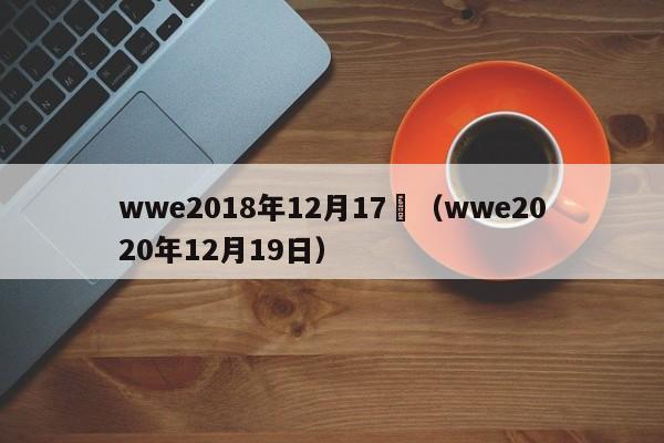 wwe2018年12月17號（wwe2020年12月19日）