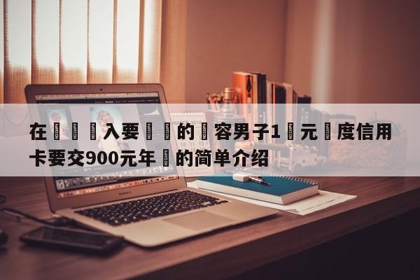 在這裡輸入要轉換的內容男子1萬元額度信用卡要交900元年費的簡單介紹