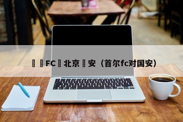 韓國FC對北京國安（首爾fc對國安）