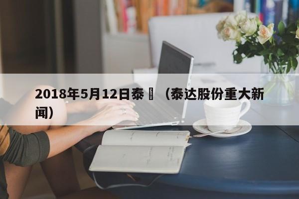 2018年5月12日泰達（泰達股份重大新聞）