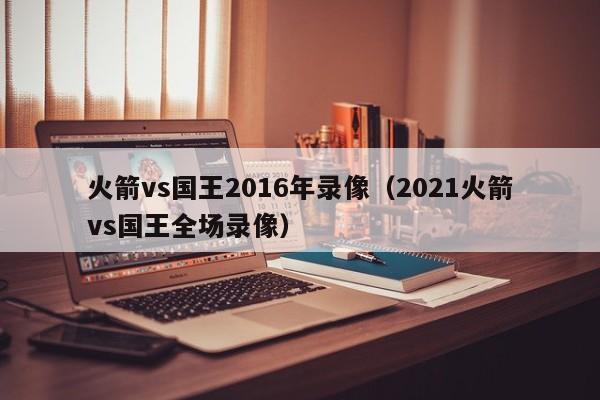 火箭vs國王2016年錄像（2021火箭vs國王全場錄像）