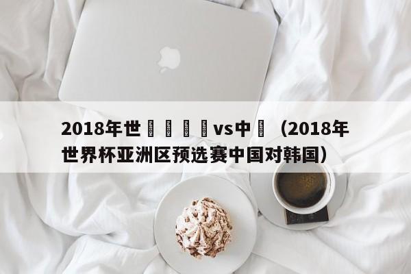 2018年世預賽韓國vs中國（2018年世界杯亞洲區預選賽中國對韓國）