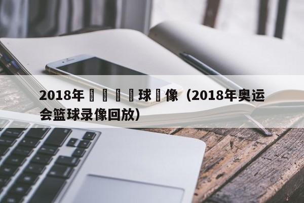 2018年奧運會籃球錄像（2018年奧運會籃球錄像回放）