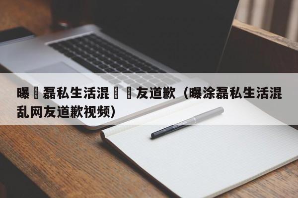 曝塗磊私生活混亂網友道歉（曝塗磊私生活混亂網友道歉視頻）