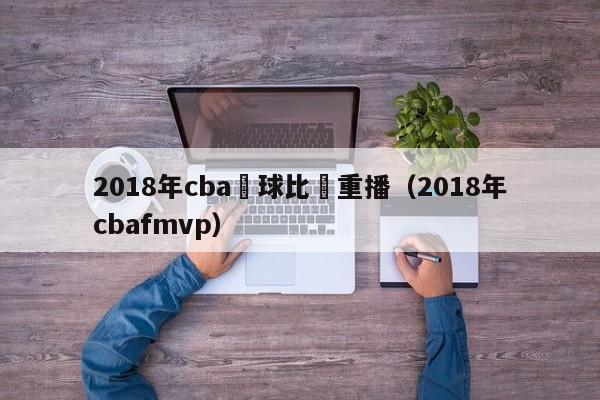 2018年cba籃球比賽重播（2018年cbafmvp）