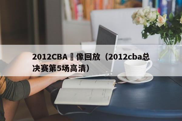 2012CBA錄像回放（2012cba總決賽第5場高清）