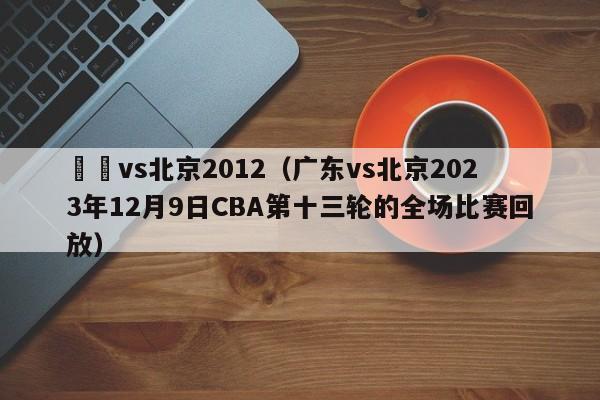 廣東vs北京2012（廣東vs北京2023年12月9日CBA第十三輪的全場比賽回放）