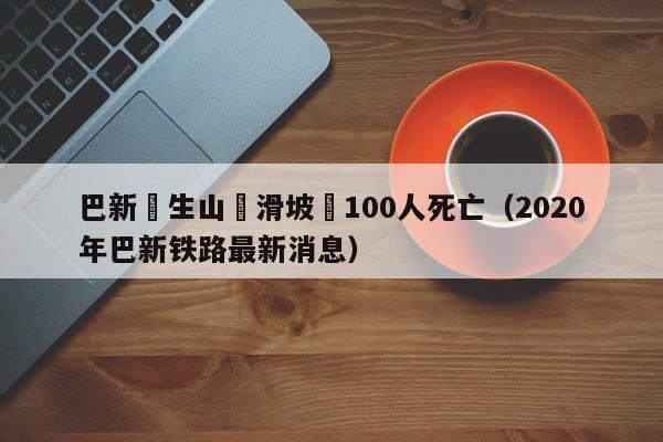 巴新髮生山體滑坡約100人死亡（2020年巴新鐵路最新消息）