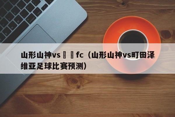 山形山神vs橫濱fc（山形山神vs町田澤維亞足球比賽預測）