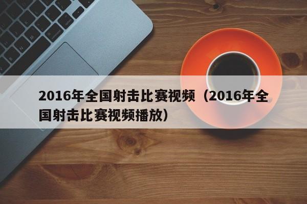 2016年全國射擊比賽視頻（2016年全國射擊比賽視頻播放）