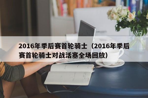 2016年季後賽首輪騎士（2016年季後賽首輪騎士對戰活塞全場回放）