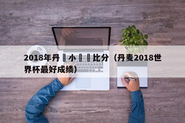 2018年丹麥小組賽比分（丹麥2018世界杯最好成績）