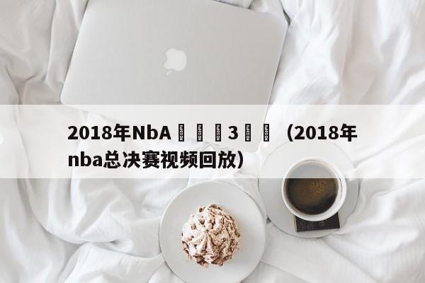 2018年NbA總決賽3視頻（2018年nba總決賽視頻回放）