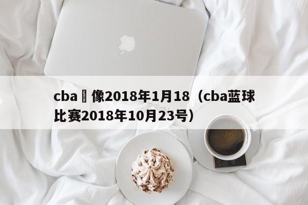 cba錄像2018年1月18（cba藍球比賽2018年10月23號）