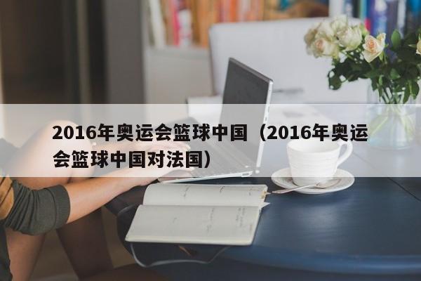 2016年奧運會籃球中國（2016年奧運會籃球中國對法國）