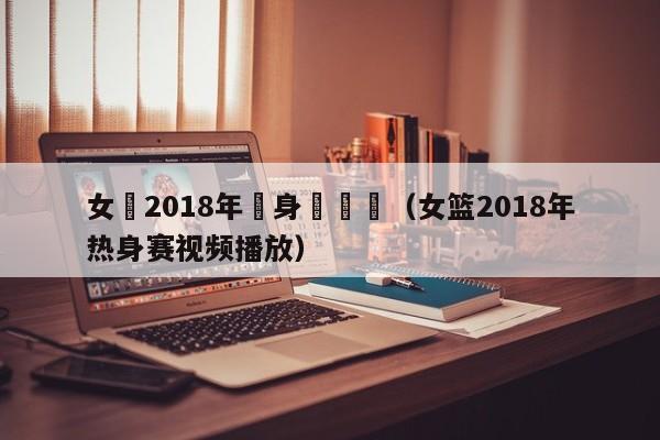 女籃2018年熱身賽視頻（女籃2018年熱身賽視頻播放）