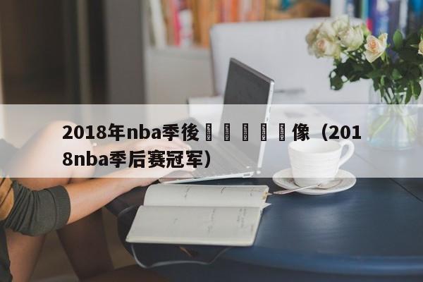 2018年nba季後賽總決賽錄像（2018nba季後賽冠軍）