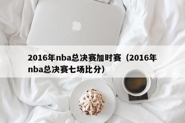 2016年nba總決賽加時賽（2016年nba總決賽七場比分）