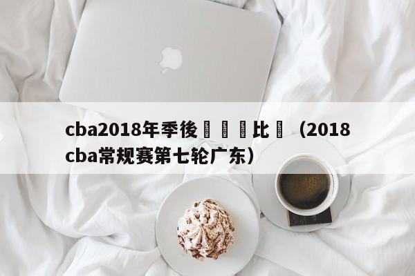 cba2018年季後賽廣東比賽（2018cba常規賽第七輪廣東）