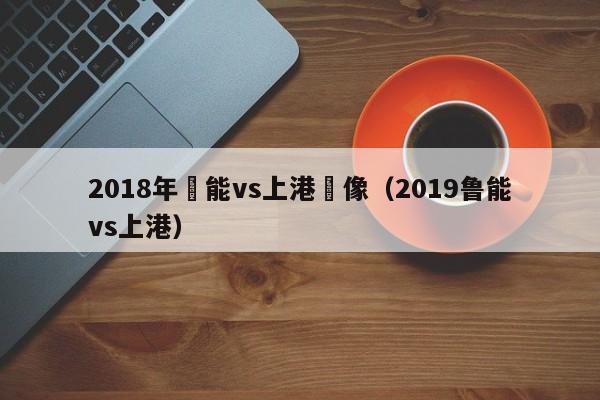 2018年魯能vs上港錄像（2019魯能vs上港）