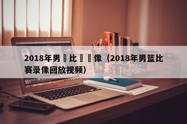 2018年男籃比賽錄像（2018年男籃比賽錄像回放視頻）