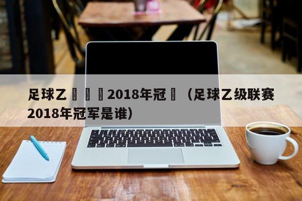 足球乙級聯賽2018年冠軍（足球乙級聯賽2018年冠軍是誰）