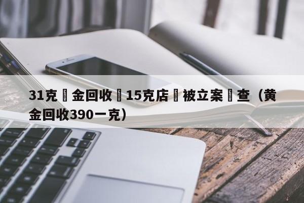 31克黃金回收變15克店鋪被立案調查（黃金回收390一克）