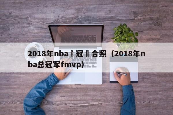 2018年nba總冠軍合照（2018年nba總冠軍fmvp）