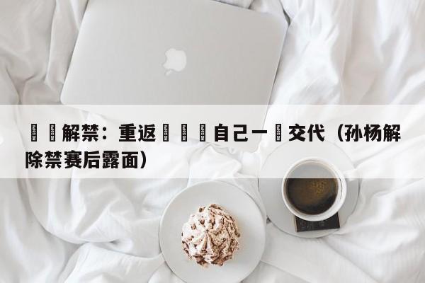 孫楊解禁：重返賽場給自己一個交代（孫楊解除禁賽後露面）