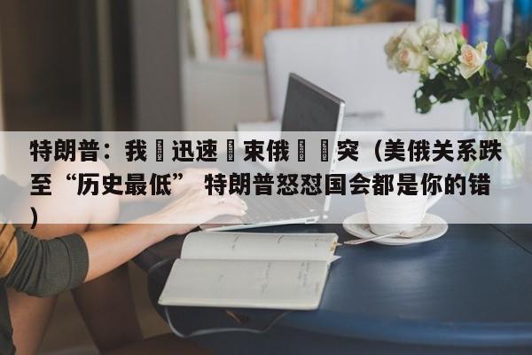 特朗普：我會迅速結束俄烏衝突（美俄關系跌至“歷史最低” 特朗普怒懟國會都是你的錯）