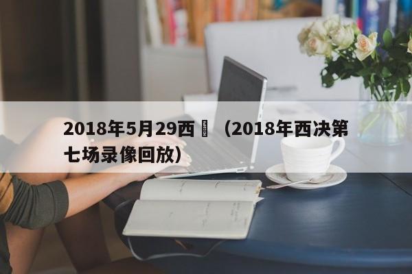 2018年5月29西決（2018年西決第七場錄像回放）