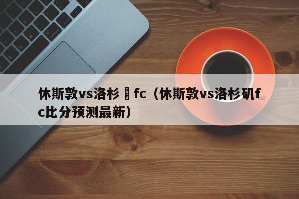 休斯敦vs洛杉磯fc（休斯敦vs洛杉磯fc比分預測最新）