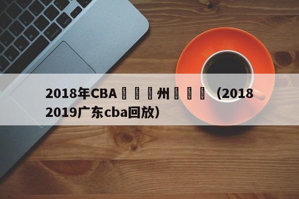 2018年CBA聯賽廣州對廣東（20182019廣東cba回放）