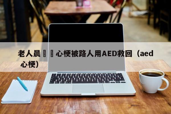 老人晨練時心梗被路人用AED救回（aed 心梗）