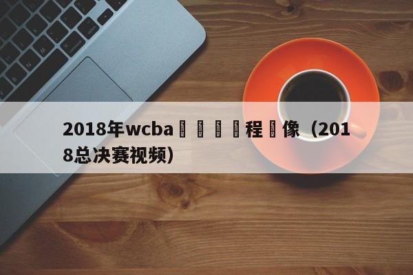 2018年wcba總決賽賽程錄像（2018總決賽視頻）