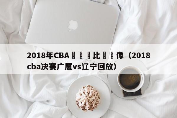 2018年CBA廣廈隊比賽錄像（2018cba決賽廣廈vs遼寧回放）