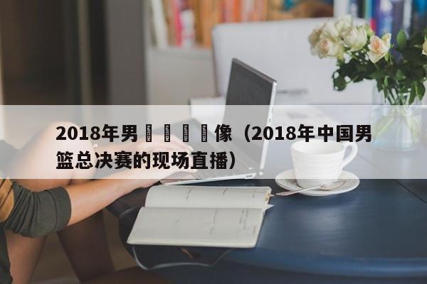 2018年男籃決賽錄像（2018年中國男籃總決賽的現場直播）