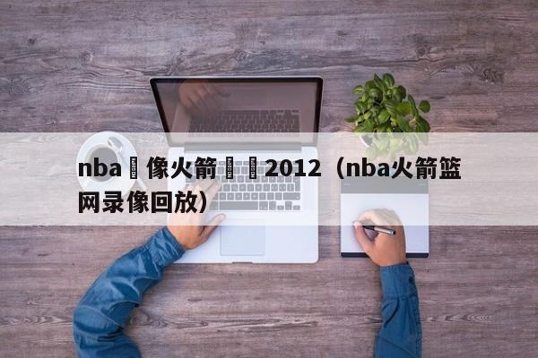 nba錄像火箭籃網2012（nba火箭籃網錄像回放）