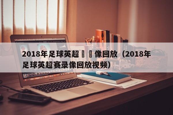 2018年足球英超賽錄像回放（2018年足球英超賽錄像回放視頻）