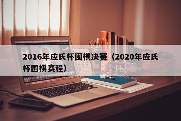 2016年應氏杯圍棋決賽（2020年應氏杯圍棋賽程）