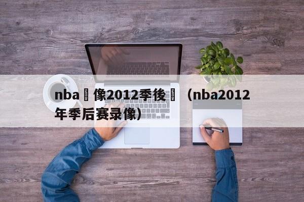 nba錄像2012季後賽（nba2012年季後賽錄像）