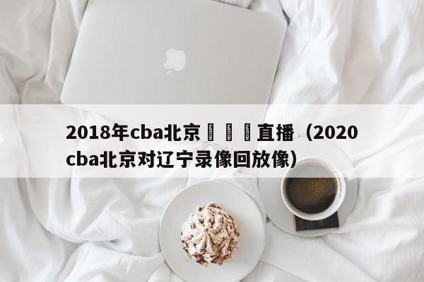 2018年cba北京對遼寧直播（2020cba北京對遼寧錄像回放像）