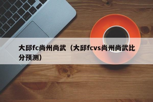 大邱fc尚州尚武（大邱fcvs尚州尚武比分預測）