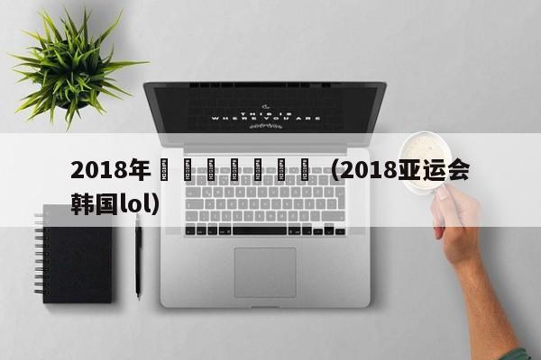 2018年韓國亞運會決賽（2018亞運會韓國lol）